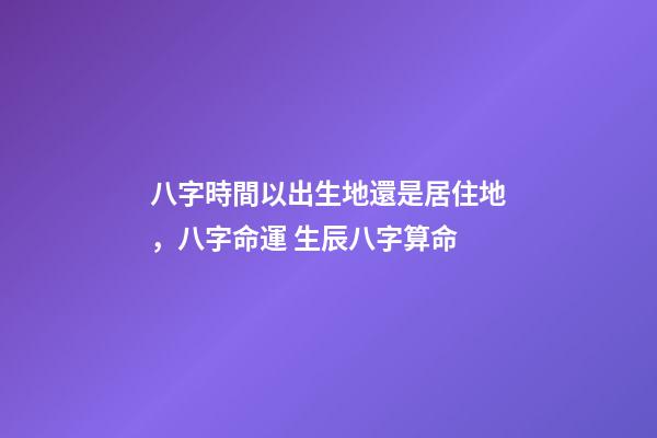 八字時間以出生地還是居住地，八字命運 生辰八字算命